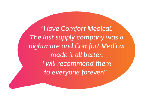 I love Comfort Medical. The last supply company was a nightmare and Comfort Medical made it all better. I will recommend them to everyone forever!