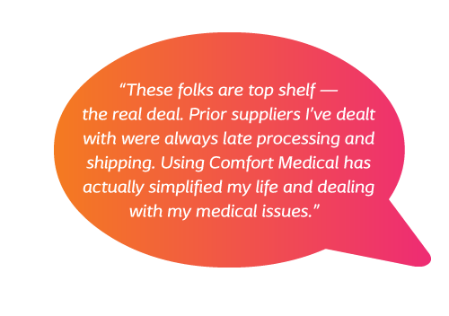 These folks are top shelf - the real deal. Prior suppliers I've dealt with were always late processing and shipping. Using Comfort Medical has actually simplified my life and dealing with my medical issues.